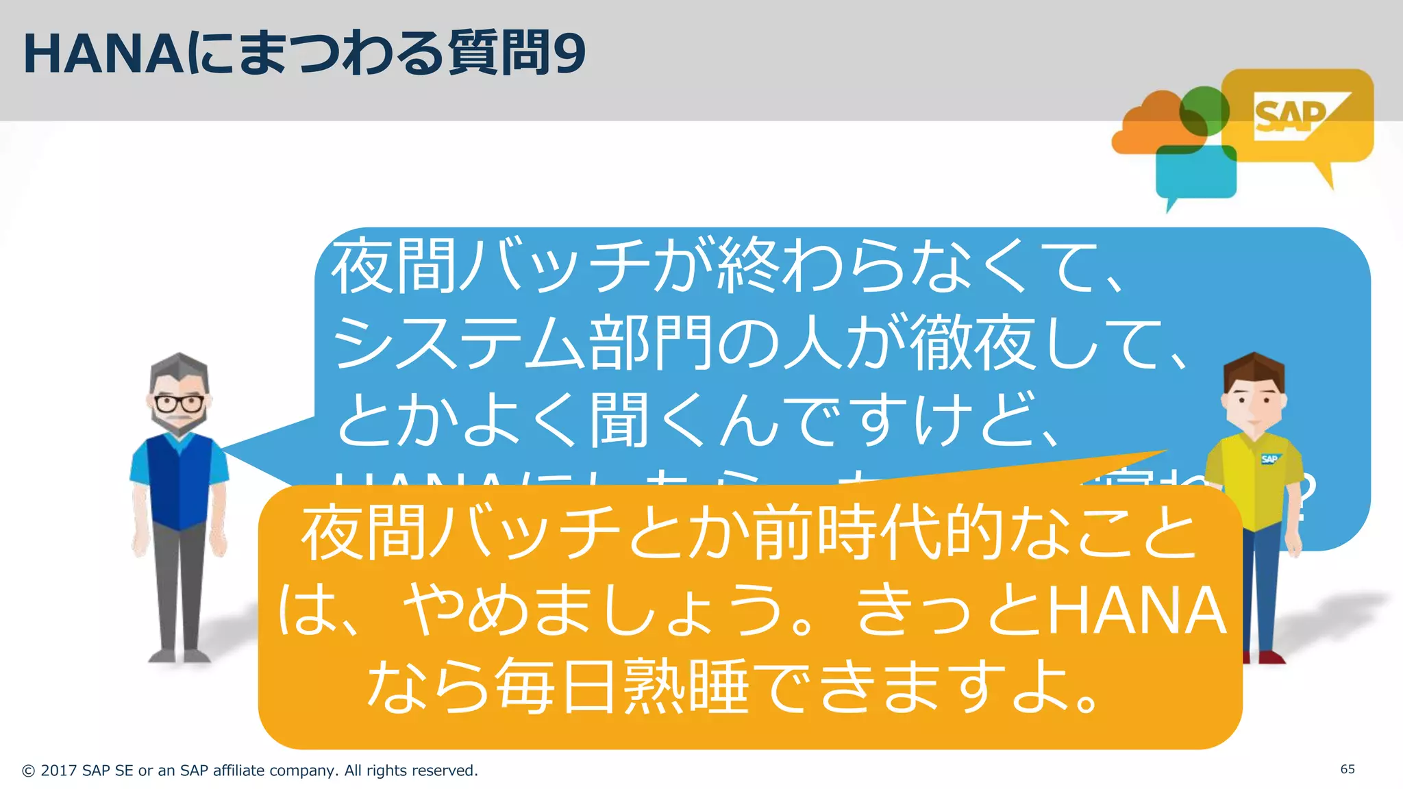© 2017 SAP SE or an SAP affiliate company. All rights reserved. 65
HANAにまつわる質問9
夜間バッチが終わらなくて、
システム部⾨の⼈が徹夜して、
とかよく聞くんですけど、
HANAにしたら、ちゃんと寝れる?
夜間バッチとか前時代的なこと
は、やめましょう。きっとHANA
なら毎⽇熟睡できますよ。
 