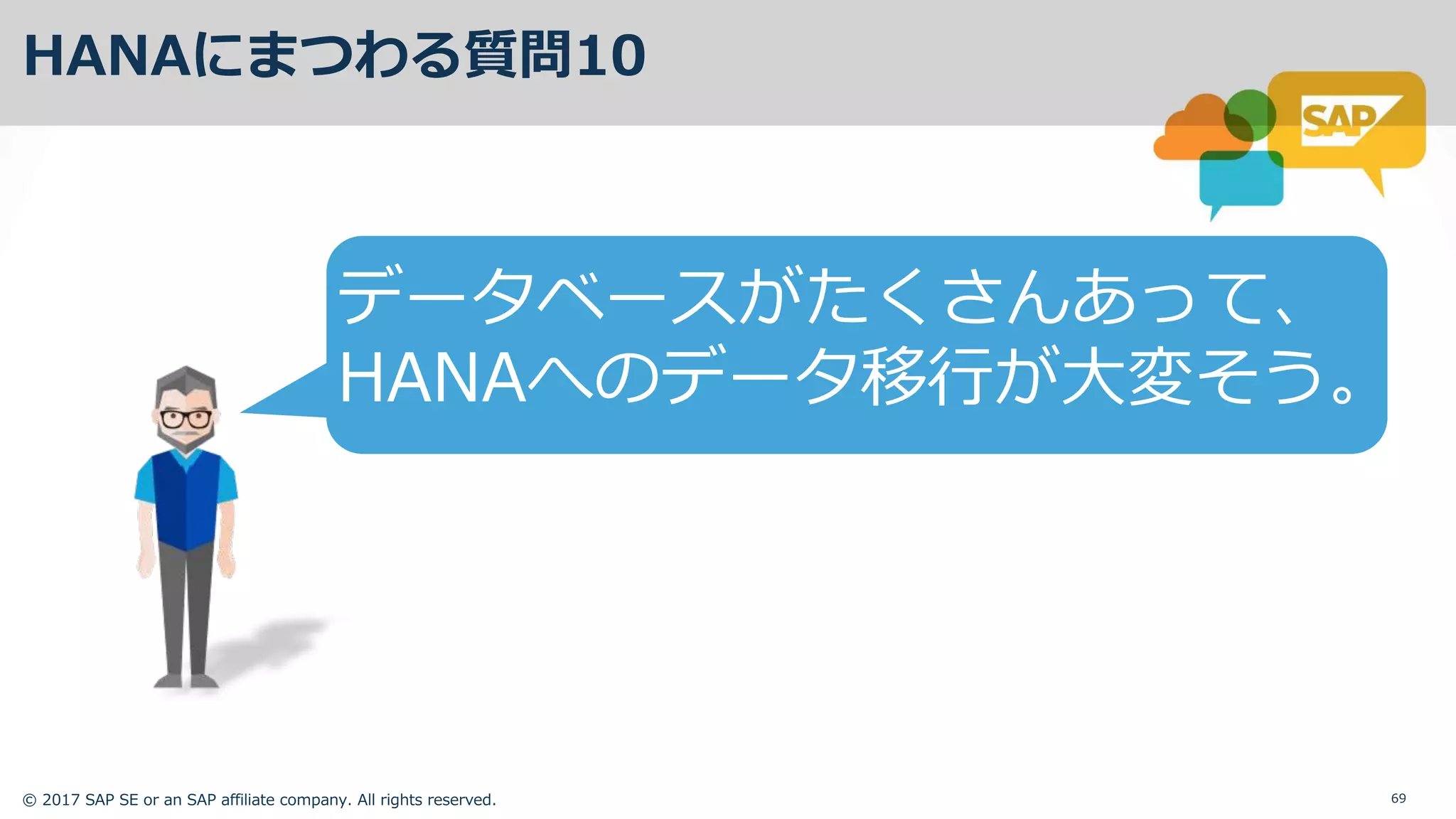 © 2017 SAP SE or an SAP affiliate company. All rights reserved. 69
HANAにまつわる質問10
データベースがたくさんあって、
HANAへのデータ移⾏が⼤変そう。
 