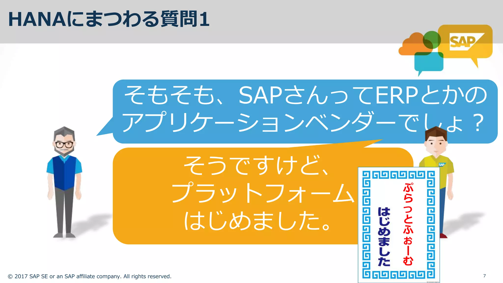 © 2017 SAP SE or an SAP affiliate company. All rights reserved. 7
HANAにまつわる質問1
そもそも、SAPさんってERPとかの
アプリケーションベンダーでしょ？
そうですけど、
プラットフォーム
はじめました。
ぷ
ら
っ
と
ふ
ぉ
む
 