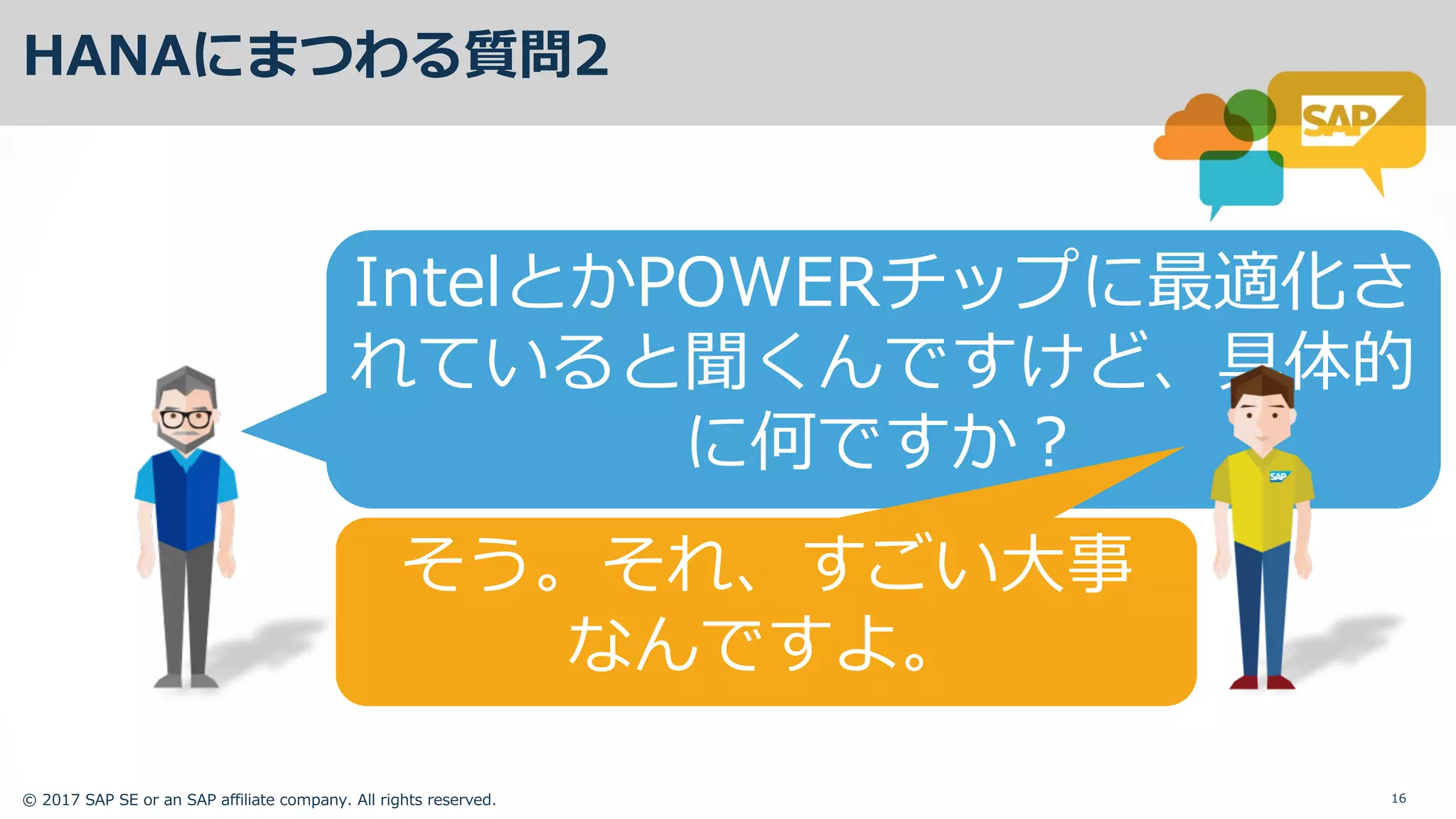 © 2017 SAP SE or an SAP affiliate company. All rights reserved. 16
HANAにまつわる質問2
IntelとかPOWERチップに最適化さ
れていると聞くんですけど、具体的
に何ですか？
そう。それ、すごい⼤事
なんですよ。
 