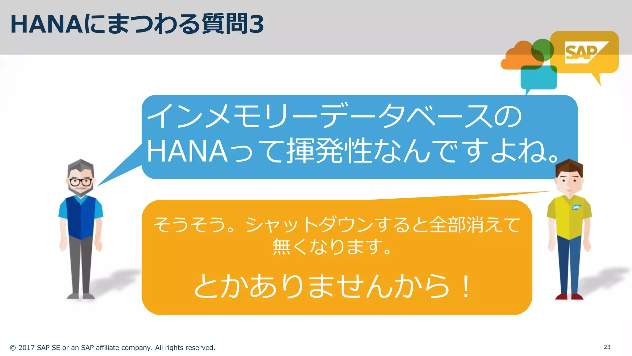 © 2017 SAP SE or an SAP affiliate company. All rights reserved. 23
HANAにまつわる質問3
インメモリーデータベースの
HANAって揮発性なんですよね。
そうそう。シャットダウンすると全部消えて
無くなります。
とかありませんから！
 