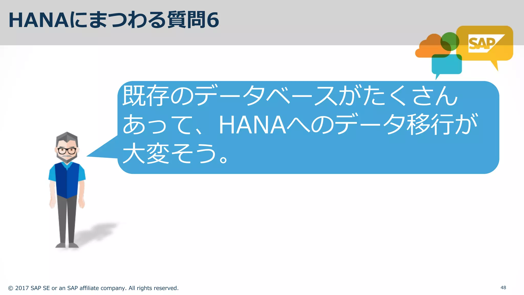 © 2017 SAP SE or an SAP affiliate company. All rights reserved. 48
HANAにまつわる質問6
既存のデータベースがたくさん
あって、HANAへのデータ移⾏が
⼤変そう。
 