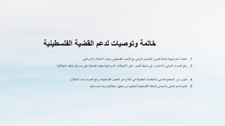 ‫خاتمة‬
‫وتوصيات‬
‫لدعم‬
‫القضية‬
‫الفلسطينية‬
.1
‫اعتماد‬
‫استراتيجية‬
‫شاملة‬
‫لتعزيز‬
‫التضامن‬
‫الدولي‬
‫مع‬
‫الشعب‬
‫الفلسطيني‬
‫وإنهاء‬
‫االحتالل‬
‫اإلسرائيلي‬
.2
‫رفع‬
‫الصوت‬
‫الدولي‬
‫واالستمرار‬
‫في‬
‫تسليط‬
‫الضوء‬
‫على‬
‫االنتهاكات‬
‫اإلسرائيلية‬
‫بهدف‬
‫الضغط‬
‫على‬
‫إسرائيل‬
‫لوقف‬
‫انتهاكاتها‬
.4
‫تعزيز‬
‫دور‬
‫المجتمع‬
‫المدني‬
‫والمنظمات‬
‫الحقوقية‬
‫في‬
‫الدفاع‬
‫عن‬
‫الحقوق‬
‫الفلسطينية‬
‫ورفع‬
‫الصوت‬
‫ضد‬
‫االحتالل‬
.5
‫تقديم‬
‫الدعم‬
‫المالي‬
‫والسياسي‬
‫للسلطة‬
‫الفلسطينية‬
‫لتمكينها‬
‫من‬
‫تحقيق‬
‫استقاللها‬
‫وبناء‬
‫مؤسساتها‬
 