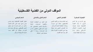 ‫الموقف‬
‫الدولي‬
‫من‬
‫القضية‬
‫الفلسطينية‬
‫الدعم‬
‫السياسي‬
‫تحظى‬
‫القضية‬
‫الفلسطينية‬
‫بدعم‬
‫س‬
‫ياسي‬
‫دولي‬
‫واسع‬
،
‫حيث‬
‫تتبنى‬
‫األمم‬
‫المتح‬
‫دة‬
‫والعديد‬
‫من‬
‫الدول‬
‫قرارات‬
‫تؤيد‬
‫حقوق‬
‫الشعب‬
‫الفلسطيني‬
.
‫ومع‬
‫ذلك‬
،
‫تواجه‬
‫هذه‬
‫القرارات‬
‫معوقات‬
‫في‬
‫التنفيذ‬
‫بسب‬
‫ب‬
‫الحماية‬
‫األمريكية‬
‫إلسرائيل‬
.
‫الدعم‬
‫المالي‬
‫واإلنسان‬
‫ي‬
‫تقدم‬
‫العديد‬
‫من‬
‫المنظمات‬
‫الدولية‬
‫واإلقليمية‬
‫المساعدات‬
‫المالية‬
‫واإلنسانية‬
‫للشعب‬
‫الفلسطيني‬
،
‫كما‬
‫توفر‬
‫الدعم‬
‫الطبي‬
‫والتعليمي‬
.
‫إال‬
‫أن‬
‫هذه‬
‫المساعدات‬
‫وحدها‬
‫ال‬
‫تكفي‬
‫لمعالجة‬
‫جذور‬
‫المشكلة‬
.
‫التضامن‬
‫الشعبي‬
‫شهد‬
‫العالم‬
‫موجات‬
‫من‬
‫التأييد‬
‫الش‬
‫عبي‬
‫للفلسطينيين‬
،
‫تمثلت‬
‫في‬
‫مس‬
‫يرات‬
‫وحمالت‬
‫المقاطعة‬
‫الدولية‬
‫إلسرائي‬
‫ل‬
.
‫هذا‬
‫التضامن‬
‫الشعبي‬
‫عد‬ُ‫ي‬
ً
ً‫ط‬‫ضغ‬
‫ا‬
‫ا‬ً‫م‬‫مه‬
‫على‬
‫الحكومات‬
‫للتحرك‬
‫بش‬
‫كل‬
‫أكثر‬
‫ا‬ً‫م‬‫حز‬
‫تجاه‬
‫القضية‬
.
‫التحديات‬
‫المستمرة‬
‫على‬
‫الرغم‬
‫من‬
‫هذا‬
‫الدعم‬
‫الدولي‬
،
‫ال‬
‫تزال‬
‫القضية‬
‫الفلسطينية‬
‫تواجه‬
‫تحدي‬
‫ات‬
‫كبيرة‬
،
‫كاستمرار‬
‫االحتال‬
‫ل‬
‫اإلسرائيلي‬
‫وغياب‬
‫إرادة‬
‫سياسية‬
‫دولية‬
‫حقيقية‬
‫إل‬
‫نهائه‬
.
 