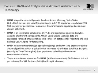 10© AOK Systems GmbH 2013
Excursus: HANA and Exalytics have different Architecture &
Technology
 HANA keeps the data in Dynamic Random Access Memory, Solid-State-
Disks/Flash devices are used for persistence. A 0.5 TB appliance usually has 2 TB
SSD storage for persistence. In contrast Oracle‘s Exadata appliance keeps most
data in SSD/Flash.
 HANA is an integrated solution for OLTP, BI and predicitive analysis. Exalytics
consists of different components. When using Oracle Exalytics data are
replicated for read-only scenarios: into TimesTen database for reporting and into
Essbase OLAP Engine for forecasting.
 HANA uses columnar storage, special encodings and RAM- and processor cache-
aware algorithms which is quite similar to Sybase IQ or hBase database. Exalytics
(exactly its TimesTen engine) does provide so called hybrid columnar
compression scheme.
 There are scale-out scenarios for HANA (at the moment only SAP internal but not
yet released for SAP Business Suite) but Exalytics has not.
 