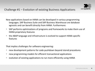 18© AOK Systems GmbH 2013
Challenge #1 – Evolution of existing Business Applications
New applications based on HANA can be developed in various programming
languages. SAP Business Suite and SAP Business Warehouse are database
agnostic and can benefit directly from HANA. Furthermore:
 SAP performs optimizations of programs and frameworks to make them use of
HANA proprietary features
 the ABAP language and infrastructure is evolved to support HANA specific
features
That implies challenges for software engineering:
 new development patterns for code pushdown beyond stored procedures
 new programming models for efficient transactional applications
 evolution of existing applications to run more efficiently using HANA
 