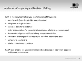 25© AOK Systems GmbH 2013
In-Memory Computing and Decision Making
With In-memory technology you can help users of IT systems:
 users benefit from Google-like search functions
 navigation in huge datasets
 access all data for a customer
 faster segmentation for campaigns in customer relationship management
 Business Intelligence and Data Mining on operational data
 simulation of changes of business rules based on operational data
 performing predictions
 solving optimization problems
HANA is an enabler for quantitative methods in the area of operation: decision
making and optimization
 