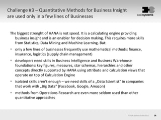26© AOK Systems GmbH 2013
Challenge #3 – Quantitative Methods for Business Insight
are used only in a few lines of Businesses
The biggest strenght of HANA is not speed. It is a calculating engine providing
business insight and is an enabler for decision making. This requires more skills
from Statistics, Data Mining and Machine Learning. But:
 only a few lines of businesses frequently use mathematical methods: finance,
insurance, logistics (supply chain management)
 developers need skills in Business Intelligence and Business Warehouse
foundations: key figures, measures, star schemas, hierarchies and other
concepts directly supported by HANA using attribute and calculation views that
operate on top of Calculation Engine
 isolated skills aren‘t enough – we need skills of a „Data Scientist“ in companies
that work with „Big Data“ (Facebook, Google, Amazon)
 methods from Operations Research are even more seldom used than other
quantitative approaches
 