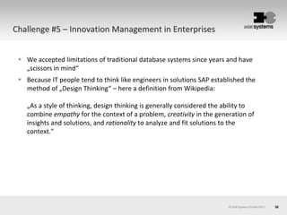 30© AOK Systems GmbH 2013
Challenge #5 – Innovation Management in Enterprises
 We accepted limitations of traditional database systems since years and have
„scissors in mind“
 Because IT people tend to think like engineers in solutions SAP established the
method of „Design Thinking“ – here a definition from Wikipedia:
„As a style of thinking, design thinking is generally considered the ability to
combine empathy for the context of a problem, creativity in the generation of
insights and solutions, and rationality to analyze and fit solutions to the
context.”
 