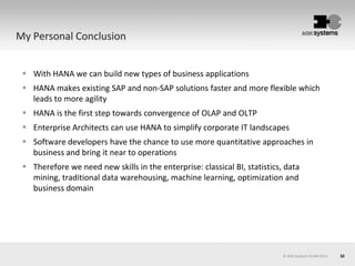 32© AOK Systems GmbH 2013
My Personal Conclusion
 With HANA we can build new types of business applications
 HANA makes existing SAP and non-SAP solutions faster and more flexible which
leads to more agility
 HANA is the first step towards convergence of OLAP and OLTP
 Enterprise Architects can use HANA to simplify corporate IT landscapes
 Software developers have the chance to use more quantitative approaches in
business and bring it near to operations
 Therefore we need new skills in the enterprise: classical BI, statistics, data
mining, traditional data warehousing, machine learning, optimization and
business domain
 