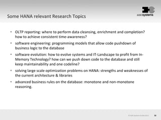 33
 OLTP reporting: where to perform data cleansing, enrichment and completion?
how to achieve consistent time-awareness?
 software engineering: programming models that allow code pushdown of
business logic to the database
 software evolution: how to evolve systems and IT-Landscape to profit from In-
Memory Technology? how can we push down code to the database and still
keep maintainability and one codeline?
 solving large scale optimization problems on HANA: strengths and weaknesses of
the current architecture & libraries
 advanced business rules on the database: monotone and non-monotone
reasoning.
© AOK Systems GmbH 2013
Some HANA relevant Research Topics
 