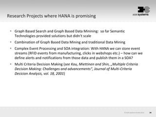 34
 Graph Based Search and Graph Based Data Minining: so far Semantic
Technologies provided solutions but didn‘t scale
 Combination of Graph Based Data Mining and traditional Data Mining
 Complex Event Processing and SOA integration: With HANA we can store event
streams (RFID events from manufacturing, clicks in webshops etc.) – how can we
define alerts and notifications from those data and publish them in a SOA?
 Multi Criteria Decision Making (see Kou, Miettinen and Shin, „Multiple Criteria
Decision Making: Challenges and advancements“, Journal of Multi-Criteria
Decicion Analysis, vol. 18, 2001)
© AOK Systems GmbH 2013
Research Projects where HANA is promising
 