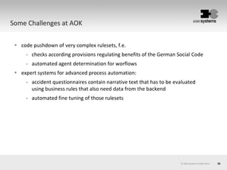 35
 code pushdown of very complex rulesets, f.e.
- checks according provisions regulating benefits of the German Social Code
- automated agent determination for worflows
 expert systems for advanced process automation:
- accident questionnaires contain narrative text that has to be evaluated
using business rules that also need data from the backend
- automated fine tuning of those rulesets
© AOK Systems GmbH 2013
Some Challenges at AOK
 