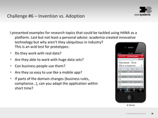 36© AOK Systems GmbH 2013
Challenge #6 – Invention vs. Adoption
I presented examples for research topics that could be tackled using HANA as a
platform. Last but not least a personal advice: academia created innovative
technology but why aren‘t they ubiquitous in industry?
This is an acid test for prototypes:
 Do they work with real data?
 Are they able to work with huge data sets?
 Can business people use them?
 Are they so easy to use like a mobile app?
 If parts of the domain changes (business rules,
compliance…), can you adapt the application within
short time?
© DB AG
 