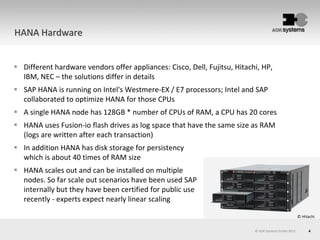 4© AOK Systems GmbH 2013
HANA Hardware
© Hitachi
 Different hardware vendors offer appliances: Cisco, Dell, Fujitsu, Hitachi, HP,
IBM, NEC – the solutions differ in details
 SAP HANA is running on Intel's Westmere-EX / E7 processors; Intel and SAP
collaborated to optimize HANA for those CPUs
 A single HANA node has 128GB * number of CPUs of RAM, a CPU has 20 cores
 HANA uses Fusion-io flash drives as log space that have the same size as RAM
(logs are written after each transaction)
 In addition HANA has disk storage for persistency
which is about 40 times of RAM size
 HANA scales out and can be installed on multiple
nodes. So far scale out scenarios have been used SAP
internally but they have been certified for public use
recently - experts expect nearly linear scaling
 