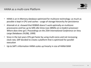 5© AOK Systems GmbH 2013
HANA as a multi-core Platform
 HANA is an In-Memory database optimized for multicore technology: as much as
possible is kept in CPU and caches - usage of storage hierarchy for persistence
 Ailamaki et al. showed that RDBMS doesn‘t work optimally on multicore
processores and has up to 50% idle times (see DBMSs on a modern processor:
Where does time go?, Proceedings on the 25th International Conference on Very
Large Databases (VLDB), 1999)
 Since in the last years CPU got faster by using multi-cores and not increasing
clock rate, SAP decided to create a platform that is optimized for parallel
execution
 Up to SAP’s information HANA scales up linearly in size of HANA RAM
 