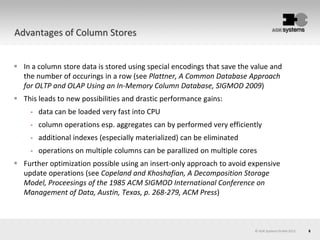 6© AOK Systems GmbH 2013
Advantages of Column Stores
 In a column store data is stored using special encodings that save the value and
the number of occurings in a row (see Plattner, A Common Database Approach
for OLTP and OLAP Using an In-Memory Column Database, SIGMOD 2009)
 This leads to new possibilities and drastic performance gains:
- data can be loaded very fast into CPU
- column operations esp. aggregates can by performed very efficiently
- additional indexes (especially materialized) can be eliminated
- operations on multiple columns can be parallized on multiple cores
 Further optimization possible using an insert-only approach to avoid expensive
update operations (see Copeland and Khoshafian, A Decomposition Storage
Model, Proceesings of the 1985 ACM SIGMOD International Conference on
Management of Data, Austin, Texas, p. 268-279, ACM Press)
 