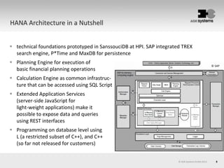 8© AOK Systems GmbH 2013
HANA Architecture in a Nutshell
 technical foundations prototyped in SanssouciDB at HPI. SAP integrated TREX
search engine, P*Time and MaxDB for persistence
 Planning Engine for execution of
basic financial planning operations
 Calculation Engine as common infrastruc-
ture that can be accessed using SQL Script
 Extended Application Services
(server-side JavaScript for
light-weight applications) make it
possible to expose data and queries
using REST interfaces
 Programming on database level using
L (a restricted subset of C++), and C++
(so far not released for customers)
© SAP
 