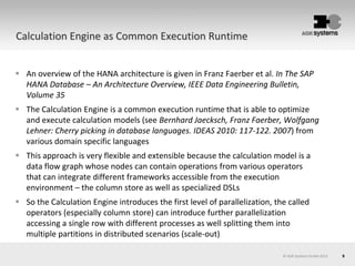 9© AOK Systems GmbH 2013
Calculation Engine as Common Execution Runtime
 An overview of the HANA architecture is given in Franz Faerber et al. In The SAP
HANA Database – An Architecture Overview, IEEE Data Engineering Bulletin,
Volume 35
 The Calculation Engine is a common execution runtime that is able to optimize
and execute calculation models (see Bernhard Jaecksch, Franz Faerber, Wolfgang
Lehner: Cherry picking in database languages. IDEAS 2010: 117-122. 2007) from
various domain specific languages
 This approach is very flexible and extensible because the calculation model is a
data flow graph whose nodes can contain operations from various operators
that can integrate different frameworks accessible from the execution
environment – the column store as well as specialized DSLs
 So the Calculation Engine introduces the first level of parallelization, the called
operators (especially column store) can introduce further parallelization
accessing a single row with different processes as well splitting them into
multiple partitions in distributed scenarios (scale-out)
 