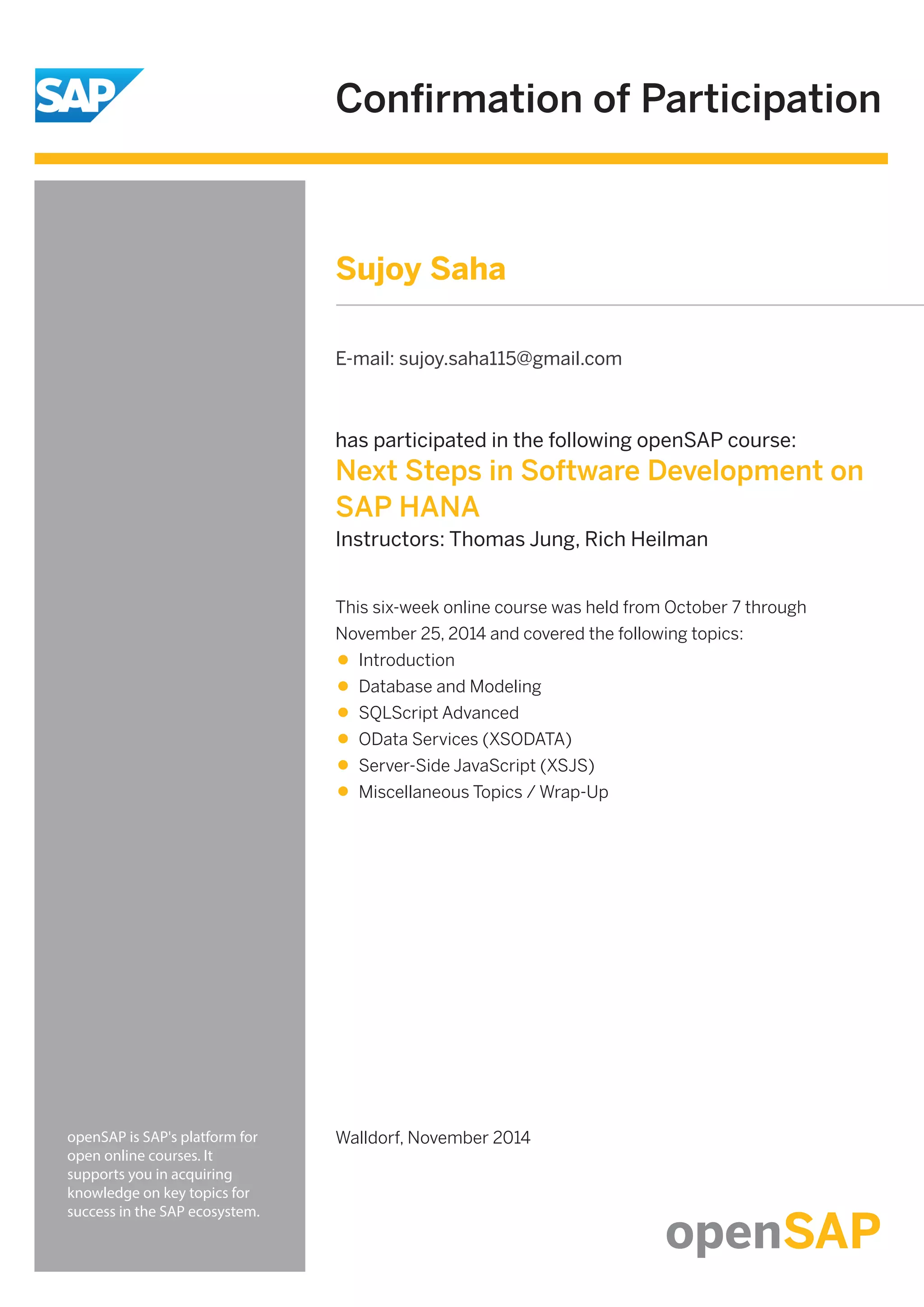 Confirmation of Participation
openSAP is SAP's platform for
open online courses. It
supports you in acquiring
knowledge on key topics for
success in the SAP ecosystem.
has participated in the following openSAP course:
Next Steps in Software Development on
SAP HANA
Instructors: Thomas Jung, Rich Heilman
Walldorf, November 2014
This six-week online course was held from October 7 through
November 25, 2014 and covered the following topics:
Introduction
Database and Modeling
SQLScript Advanced
OData Services (XSODATA)
Server-Side JavaScript (XSJS)
Miscellaneous Topics / Wrap-Up
Sujoy Saha
E-mail: sujoy.saha115@gmail.com