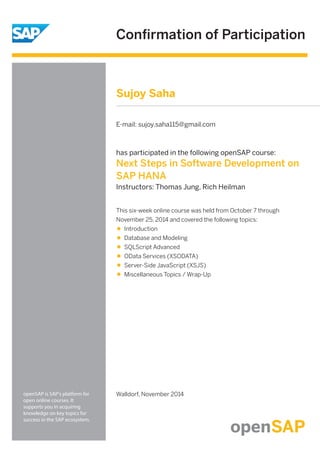 Conﬁrmation of Participation
openSAP is SAP's platform for
open online courses. It
supports you in acquiring
knowledge on key topics for
success in the SAP ecosystem.
has participated in the following openSAP course:
Next Steps in Software Development on
SAP HANA
Instructors: Thomas Jung, Rich Heilman
Walldorf, November 2014
This six-week online course was held from October 7 through
November 25, 2014 and covered the following topics:
Introduction
Database and Modeling
SQLScript Advanced
OData Services (XSODATA)
Server-Side JavaScript (XSJS)
Miscellaneous Topics / Wrap-Up
Sujoy Saha
E-mail: sujoy.saha115@gmail.com
 