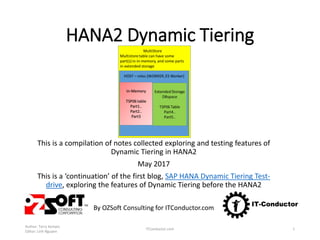 HANA2 Dynamic Tiering
This is a compilation of notes collected exploring and testing features of
Dynamic Tiering in HANA2
May 2017
This is a ‘continuation’ of the first blog, SAP HANA Dynamic Tiering Test-
drive, exploring the features of Dynamic Tiering before the HANA2
By OZSoft Consulting for ITConductor.com
Author: Terry Kempis
Editor: Linh Nguyen
ITConductor.com 1
 