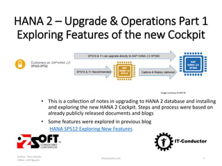 HANA 2 – Upgrade & Operations Part 1
Exploring Features of the new Cockpit
• This is a collection of notes in upgrading to HANA 2 database and installing
and exploring the new HANA 2 Cockpit. Steps and process were based on
already publicly released documents and blogs
• Some features were explored in previous blog
HANA SPS12 Exploring New Features
Author: Terry Kempis
Editor: Linh Nguyen
ITConductor.com 1
Image courtesy of SAP SE
 