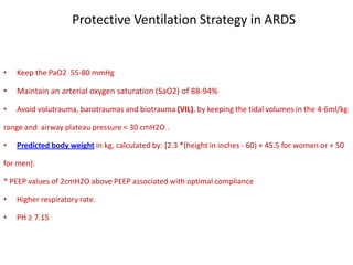 Protective Ventilation Strategy in ARDS
• Keep the PaO2 55-80 mmHg
• Maintain an arterial oxygen saturation (SaO2) of 88-94%
• Avoid volutrauma, barotraumas and biotrauma (VIL), by keeping the tidal volumes in the 4-6ml/kg
range and airway plateau pressure < 30 cmH2O .
• Predicted body weight in kg, calculated by: [2.3 *(height in inches - 60) + 45.5 for women or + 50
for men].
* PEEP values of 2cmH2O above PEEP associated with optimal compliance
• Higher respiratory rate.
• PH ≥ 7.15
 