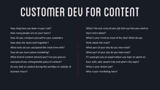 @crestodina #ufx2016
CustomerDevforContent
How	
  long	
  have	
  you	
  been	
  in	
  your	
  role?
How	
  many	
  people	
  are	
  on	
  your	
  team?
How	
  do	
  you	
  compare	
  yourself	
  to	
  your	
  coworkers
How	
  does	
  the	
  team	
  work	
  together?
What	
  tools	
  do	
  you	
  use/spend	
  the	
  most	
  time	
  with?
How	
  do	
  you	
  learn	
  about	
  marketing?
What	
  kind	
  of	
  content	
  attracts	
  you?	
  Can	
  you	
  give	
  an	
  
example	
  of	
  one	
  unforgettable	
  piece	
  of	
  content?
Do	
  you	
  look	
  at	
  content	
  during	
  the	
  workday	
  or	
  outside	
  of	
  
business	
  hours?
What’s	
  the	
  one	
  area	
  of	
  your	
  job	
  that	
  you	
  feel	
  you	
  need	
  to	
  
learn	
  more	
  about?
What	
  is	
  your	
  mind	
  on	
  most	
  of	
  the	
  day?	
  What	
  do	
  you	
  
think	
  about	
  the	
  most?
What	
  part	
  of	
  your	
  day	
  do	
  you	
  love	
  most?
What	
  part	
  of	
  your	
  day	
  do	
  you	
  hate	
  most?
If	
  I	
  could	
  get	
  you	
  an	
  expert	
  about	
  any	
  topic	
  to	
  spend	
  an	
  
hour	
  with,	
  who	
  would	
  it	
  be	
  and	
  what’s	
  the	
  topic?
What	
  is	
  your	
  dream	
  job?	
  
Who	
  is	
  your	
  marketing	
  hero?
 