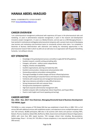 Page 1 of 8
HANAA ABDEL-MAGUID
Mobile: +2 0100 898 6775 / +2 0114 114 9077
Email: Hanaa.AbdelMaguid@gmail.com
CAREER OVERVIEW
I am a pharmaceutical management professional with experience of 8 years in the pharmaceutical sales and
marketing, 1.5 years in administrative corporate management, 5 years in the research and development
innovation project management, 1.5 years as a Medical Director, and one year as a CRO Managing Director. I
have worked in multinational and Egyptian pharmaceutical companies with a proven track record of developing
new business and motivating cross-functional teams to consistently achieve action plans. I've completed a
Doctorate of Business Administration with distinction and looking for interesting opportunities in the
pharmaceutical research field in which my skills set can add value to an organization with the goal of benefiting
humanity. I am willing to relocate.
KEY STRENGTHS
o Knowledge of drug development process and ability to apply GCP & GVP guidelines.
o Excellent research, scientific writing and editing skills.
o Energetic, self-starter – ability to work independently.
o Integrity, initiative and adaptability.
o Excellent organisational, planning and leadership skills
o Excellent communication, interpersonal and presentation skills
o Outstanding analytical and problem-solving abilities
o Thorough knowledge of market changes and forces influencing business
o Strong understanding of corporate finance and measures of performance
o Familiarity with corporate law and management best practices
o High stress tolerance and ability to make difficult decisions.
o Strong interpersonal skills and customer focus.
o Strong business development capabilities.
o High level corporate administrative management skills.
o Excellent computer skills including Excel, Word, PowerPoint, and Project Office.
o Fluent in both English and French (speaking and writing).
CAREER HISTORY
Dec. 2016 – Nov. 2017: Vice Chairman, Managing Director& Head of Business Development
TCD MENA, Egypt
TCD MENA is a sister company of TCD Global CRO that was established in South Africa in 2000. TCD is a Full
service CRO with additional services with established vendors, and experience across multiple therapeutic areas
over 250 contracts, 48,000 participants, 800 sites in 20 countries with clients and sponsors including PDPs,
Biotech, Pharma, Academia, Global CROs, BioPharma, NGOs, Government and Academic Research Organisations
(AROs) with more than 80% repeat business. TCD manages clinical trials including: Bio-equivalence,
Epidemiology, Phase I – IV trials, FIH. TCD offers in-house competence, in any required combination, of the full
CRO services.
 