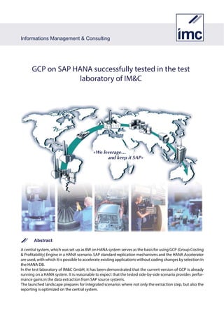 Information Management & Consulting
Summary
A central system, which was set up as BW on HANA system serves as the basis for using GCP (Group Costing &
Profitability) Engine in a HANA scenario. SAP standard replication mechanisms and the HANAAccelerator are used,
with which it is possible to accelerate existing applications without coding changes by selection in the HANA DB.
In the test laboratory of IM&C GmbH, it has been demonstrated that the current version of GCP is already running
on a HANA system. It is reasonable to expect that the tested side-by-side scenario provides performance gains in
the data extraction from SAP source systems.
The launched landscape prepares for integrated scenarios where not only the extraction step, but also the reporting
is optimized on the central system.
GCP on SAP HANA successfully tested in the test
laboratory of IM&C
 