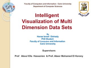 By
Hanaa Ismail Elshazly
PhD Student
Faculty of Computers and Information
Cairo University
Intelligent
Visualization of Multi
Dimension Data Sets
Faculty of Computers and Information - Cairo University
Department of Computer Sciences
Supervisors
Prof Aboul Ella Hassanien & Prof. Abeer Mohamed El Korany
 