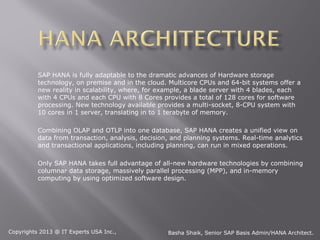 SAP HANA is fully adaptable to the dramatic advances of Hardware storage
          technology, on premise and in the cloud. Multicore CPUs and 64-bit systems offer a
          new reality in scalability, where, for example, a blade server with 4 blades, each
          with 4 CPUs and each CPU with 8 Cores provides a total of 128 cores for software
          processing. New technology available provides a multi-socket, 8-CPU system with
          10 cores in 1 server, translating in to 1 terabyte of memory.

          Combining OLAP and OTLP into one database, SAP HANA creates a unified view on
          data from transaction, analysis, decision, and planning systems. Real-time analytics
          and transactional applications, including planning, can run in mixed operations.

          Only SAP HANA takes full advantage of all-new hardware technologies by combining
          columnar data storage, massively parallel processing (MPP), and in-memory
          computing by using optimized software design.




Copyrights 2013 @ IT Experts USA Inc.,             Basha Shaik, Senior SAP Basis Admin/HANA Architect.
 