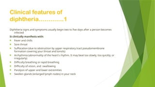 Clinical features of
diphtheria………….1
Diphtheria signs and symptoms usually begin two to five days after a person becomes
infected
It clinically manifests with:
 Fever and chills
 Sore throat
 Suffocation (due to obstruction by upper respiratory tract pseudomembrane
formation covering your throat and tonsils)
 Arrhythmia (abnormality of the heart's rhythm. It may beat too slowly, too quickly, or
irregularly)
 Difficulty breathing or rapid breathing
 Difficulty of vision, and swallowing
 Paralysis of upper and lower extremities
 Swollen glands (enlarged lymph nodes) in your neck
 