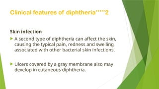 Clinical features of diphtheria’’’’’2
Skin infection
 A second type of diphtheria can affect the skin,
causing the typical pain, redness and swelling
associated with other bacterial skin infections.
 Ulcers covered by a gray membrane also may
develop in cutaneous diphtheria.
 