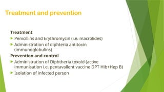 Treatment and prevention
Treatment
 Penicillins and Erythromycin (i.e. macrolides)
 Administration of diphteria antitoxin
(immunoglobulins)
Prevention and control
 Administration of Diphtheria toxoid (active
immunisation i.e. pentavallent vaccine DPT Hib+Hep B)
 Isolation of infected person
 