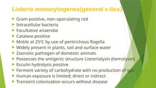 Listeria monocytogenes(general x-tics)
 Gram-positive, non–sporulating rod
 Intracellular bacteria
 Facultative anaerobe
 Catalase positive
 Motile at 250
C by use of peritrichous flagella
 Widely present in plants, soil and surface water
 Zoonotic pathogen of domestic animals
 Possesses the antigenic structure Listreriolysin (hemolysin)
 Esculin hydrolysis positive
 Ferment variety of carbohydrate with no production of gas
 Human exposure is limited; direct or indirect
 Transient colonization occurs without disease
 