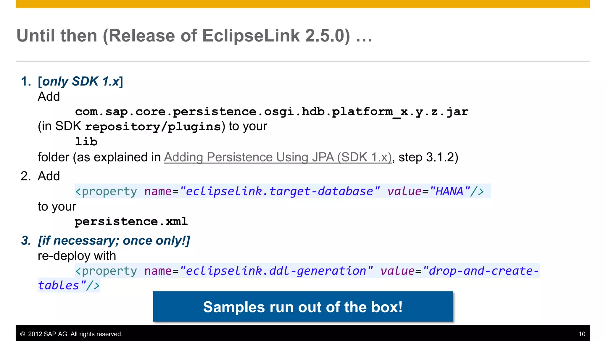 © 2012 SAP AG. All rights reserved. 10
Until then (Release of EclipseLink 2.5.0) …
1. [only SDK 1.x]
Add
com.sap.core.persistence.osgi.hdb.platform_x.y.z.jar
(in SDK repository/plugins) to your
lib
folder (as explained in Adding Persistence Using JPA (SDK 1.x), step 3.1.2)
2. Add
<property name="eclipselink.target-database" value="HANA"/>
to your
persistence.xml
3. [if necessary; once only!]
re-deploy with
<property name="eclipselink.ddl-generation" value="drop-and-create-
tables"/>
Samples run out of the box!
 