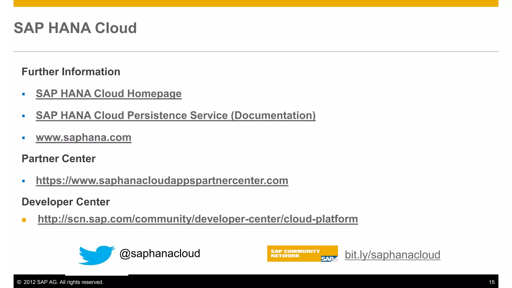© 2012 SAP AG. All rights reserved. 15
Further Information
 SAP HANA Cloud Homepage
 SAP HANA Cloud Persistence Service (Documentation)
 www.saphana.com
Partner Center
 https://www.saphanacloudappspartnercenter.com
Developer Center
 http://scn.sap.com/community/developer-center/cloud-platform
SAP HANA Cloud
bit.ly/saphanacloud@saphanacloud
 