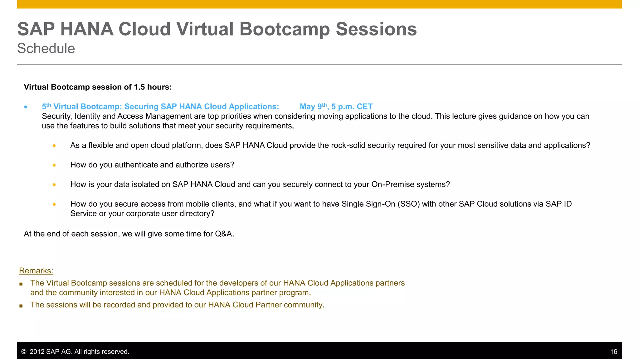 © 2012 SAP AG. All rights reserved. 16
SAP HANA Cloud Virtual Bootcamp Sessions
Schedule
Virtual Bootcamp session of 1.5 hours:
 5th Virtual Bootcamp: Securing SAP HANA Cloud Applications: May 9th, 5 p.m. CET
Security, Identity and Access Management are top priorities when considering moving applications to the cloud. This lecture gives guidance on how you can
use the features to build solutions that meet your security requirements.
 As a flexible and open cloud platform, does SAP HANA Cloud provide the rock-solid security required for your most sensitive data and applications?
 How do you authenticate and authorize users?
 How is your data isolated on SAP HANA Cloud and can you securely connect to your On-Premise systems?
 How do you secure access from mobile clients, and what if you want to have Single Sign-On (SSO) with other SAP Cloud solutions via SAP ID
Service or your corporate user directory?
At the end of each session, we will give some time for Q&A.
Remarks:
■ The Virtual Bootcamp sessions are scheduled for the developers of our HANA Cloud Applications partners
and the community interested in our HANA Cloud Applications partner program.
■ The sessions will be recorded and provided to our HANA Cloud Partner community.
 