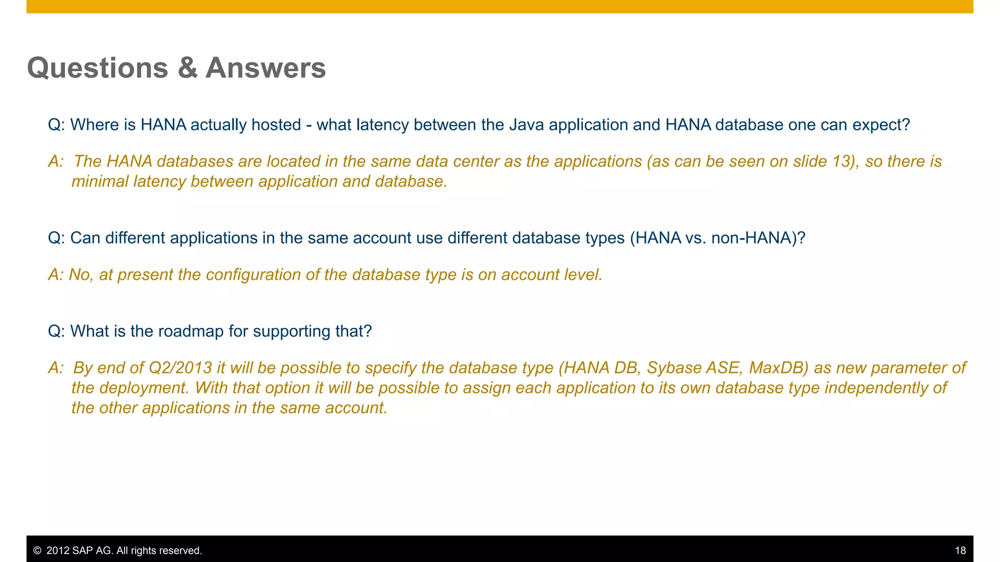 © 2012 SAP AG. All rights reserved. 18
Questions & Answers
Q: Where is HANA actually hosted - what latency between the Java application and HANA database one can expect?
A: The HANA databases are located in the same data center as the applications (as can be seen on slide 13), so there is
minimal latency between application and database.
Q: Can different applications in the same account use different database types (HANA vs. non-HANA)?
A: No, at present the configuration of the database type is on account level.
Q: What is the roadmap for supporting that?
A: By end of Q2/2013 it will be possible to specify the database type (HANA DB, Sybase ASE, MaxDB) as new parameter of
the deployment. With that option it will be possible to assign each application to its own database type independently of
the other applications in the same account.
 