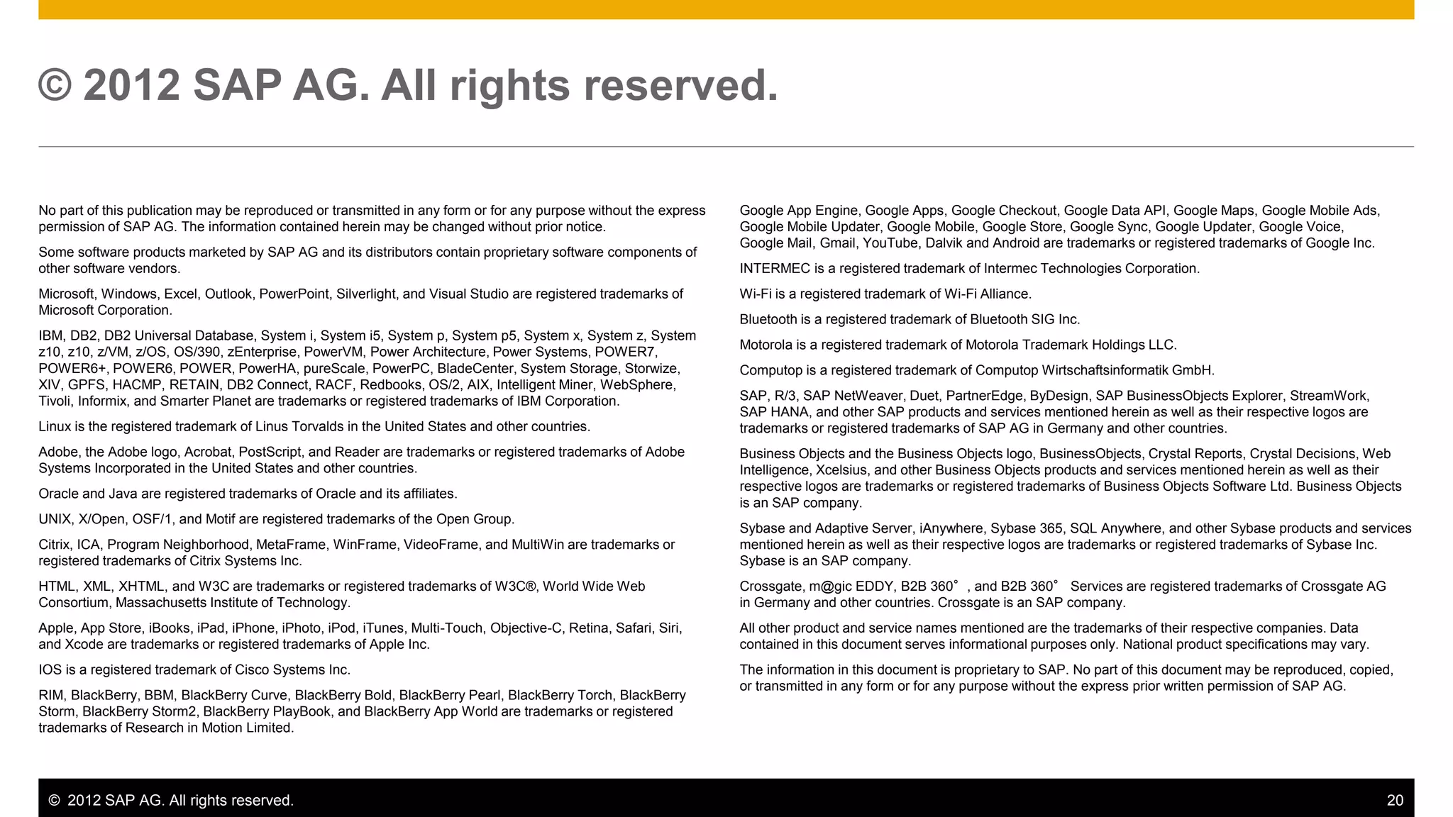 © 2012 SAP AG. All rights reserved. 20
No part of this publication may be reproduced or transmitted in any form or for any purpose without the express
permission of SAP AG. The information contained herein may be changed without prior notice.
Some software products marketed by SAP AG and its distributors contain proprietary software components of
other software vendors.
Microsoft, Windows, Excel, Outlook, PowerPoint, Silverlight, and Visual Studio are registered trademarks of
Microsoft Corporation.
IBM, DB2, DB2 Universal Database, System i, System i5, System p, System p5, System x, System z, System
z10, z10, z/VM, z/OS, OS/390, zEnterprise, PowerVM, Power Architecture, Power Systems, POWER7,
POWER6+, POWER6, POWER, PowerHA, pureScale, PowerPC, BladeCenter, System Storage, Storwize,
XIV, GPFS, HACMP, RETAIN, DB2 Connect, RACF, Redbooks, OS/2, AIX, Intelligent Miner, WebSphere,
Tivoli, Informix, and Smarter Planet are trademarks or registered trademarks of IBM Corporation.
Linux is the registered trademark of Linus Torvalds in the United States and other countries.
Adobe, the Adobe logo, Acrobat, PostScript, and Reader are trademarks or registered trademarks of Adobe
Systems Incorporated in the United States and other countries.
Oracle and Java are registered trademarks of Oracle and its affiliates.
UNIX, X/Open, OSF/1, and Motif are registered trademarks of the Open Group.
Citrix, ICA, Program Neighborhood, MetaFrame, WinFrame, VideoFrame, and MultiWin are trademarks or
registered trademarks of Citrix Systems Inc.
HTML, XML, XHTML, and W3C are trademarks or registered trademarks of W3C®, World Wide Web
Consortium, Massachusetts Institute of Technology.
Apple, App Store, iBooks, iPad, iPhone, iPhoto, iPod, iTunes, Multi-Touch, Objective-C, Retina, Safari, Siri,
and Xcode are trademarks or registered trademarks of Apple Inc.
IOS is a registered trademark of Cisco Systems Inc.
RIM, BlackBerry, BBM, BlackBerry Curve, BlackBerry Bold, BlackBerry Pearl, BlackBerry Torch, BlackBerry
Storm, BlackBerry Storm2, BlackBerry PlayBook, and BlackBerry App World are trademarks or registered
trademarks of Research in Motion Limited.
© 2012 SAP AG. All rights reserved.
Google App Engine, Google Apps, Google Checkout, Google Data API, Google Maps, Google Mobile Ads,
Google Mobile Updater, Google Mobile, Google Store, Google Sync, Google Updater, Google Voice,
Google Mail, Gmail, YouTube, Dalvik and Android are trademarks or registered trademarks of Google Inc.
INTERMEC is a registered trademark of Intermec Technologies Corporation.
Wi-Fi is a registered trademark of Wi-Fi Alliance.
Bluetooth is a registered trademark of Bluetooth SIG Inc.
Motorola is a registered trademark of Motorola Trademark Holdings LLC.
Computop is a registered trademark of Computop Wirtschaftsinformatik GmbH.
SAP, R/3, SAP NetWeaver, Duet, PartnerEdge, ByDesign, SAP BusinessObjects Explorer, StreamWork,
SAP HANA, and other SAP products and services mentioned herein as well as their respective logos are
trademarks or registered trademarks of SAP AG in Germany and other countries.
Business Objects and the Business Objects logo, BusinessObjects, Crystal Reports, Crystal Decisions, Web
Intelligence, Xcelsius, and other Business Objects products and services mentioned herein as well as their
respective logos are trademarks or registered trademarks of Business Objects Software Ltd. Business Objects
is an SAP company.
Sybase and Adaptive Server, iAnywhere, Sybase 365, SQL Anywhere, and other Sybase products and services
mentioned herein as well as their respective logos are trademarks or registered trademarks of Sybase Inc.
Sybase is an SAP company.
Crossgate, m@gic EDDY, B2B 360°, and B2B 360° Services are registered trademarks of Crossgate AG
in Germany and other countries. Crossgate is an SAP company.
All other product and service names mentioned are the trademarks of their respective companies. Data
contained in this document serves informational purposes only. National product specifications may vary.
The information in this document is proprietary to SAP. No part of this document may be reproduced, copied,
or transmitted in any form or for any purpose without the express prior written permission of SAP AG.
 