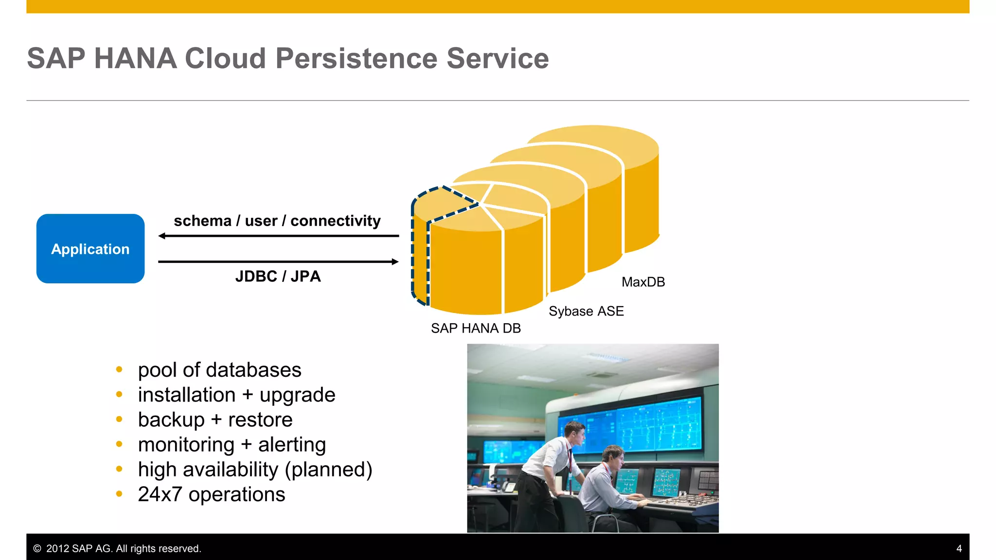 © 2012 SAP AG. All rights reserved. 4
SAP HANA Cloud Persistence Service
Application
JDBC / JPA
schema / user / connectivity
SAP HANA DB
 pool of databases
 installation + upgrade
 backup + restore
 monitoring + alerting
 high availability (planned)
 24x7 operations
Sybase ASE
MaxDB
 