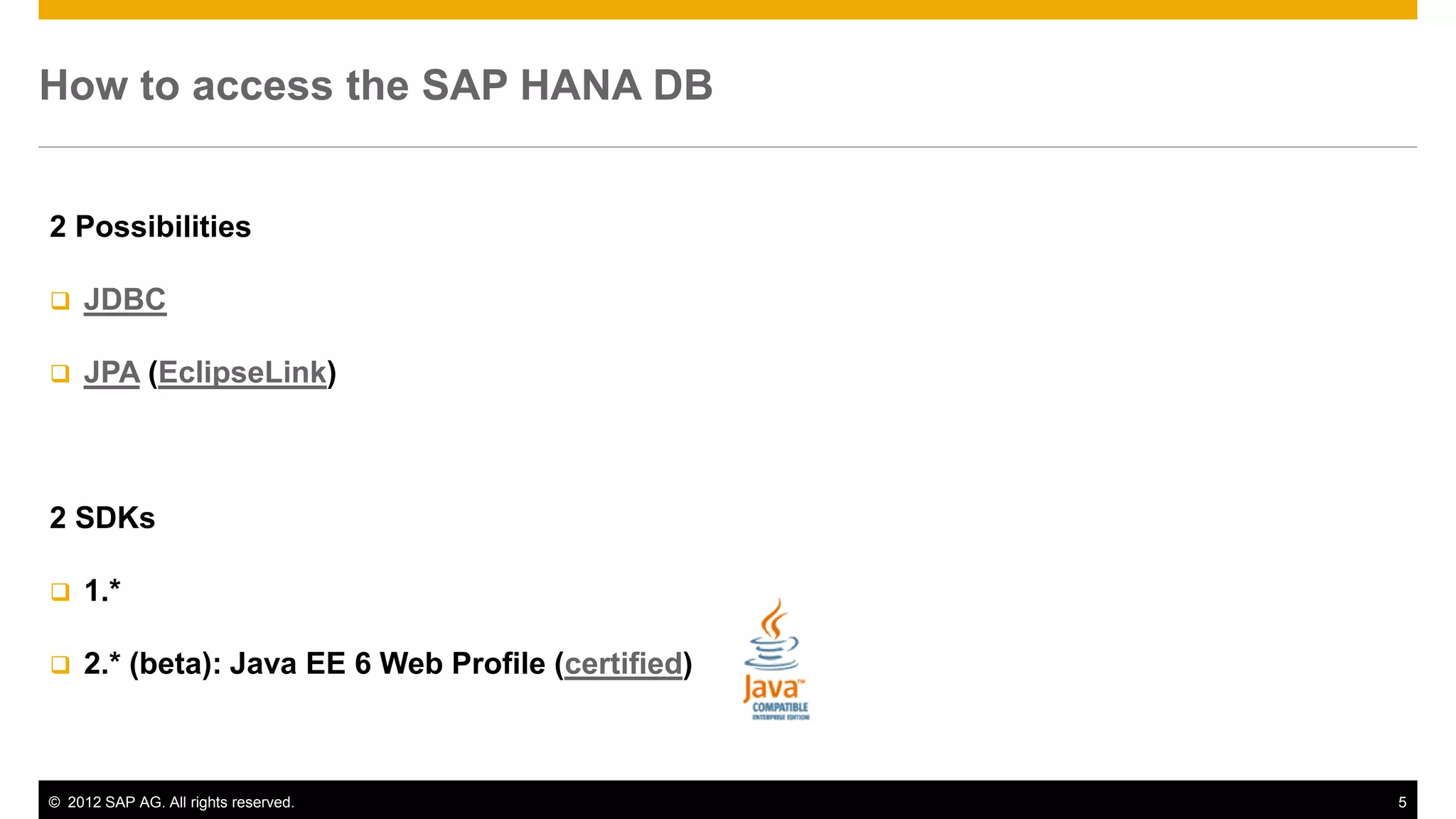 © 2012 SAP AG. All rights reserved. 5
How to access the SAP HANA DB
2 Possibilities
 JDBC
 JPA (EclipseLink)
2 SDKs
 1.*
 2.* (beta): Java EE 6 Web Profile (certified)
 
