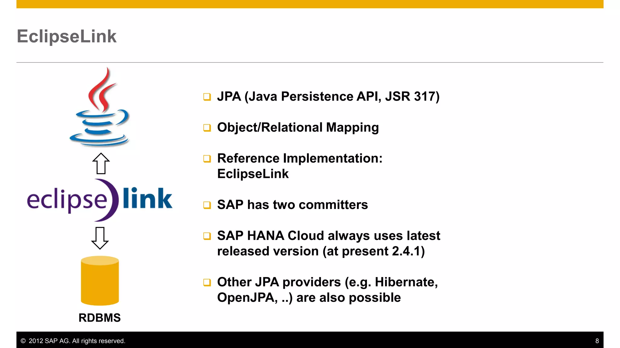 © 2012 SAP AG. All rights reserved. 8
EclipseLink
 JPA (Java Persistence API, JSR 317)
 Object/Relational Mapping
 Reference Implementation:
EclipseLink
 SAP has two committers
 SAP HANA Cloud always uses latest
released version (at present 2.4.1)
 Other JPA providers (e.g. Hibernate,
OpenJPA, ..) are also possible
RDBMS
 