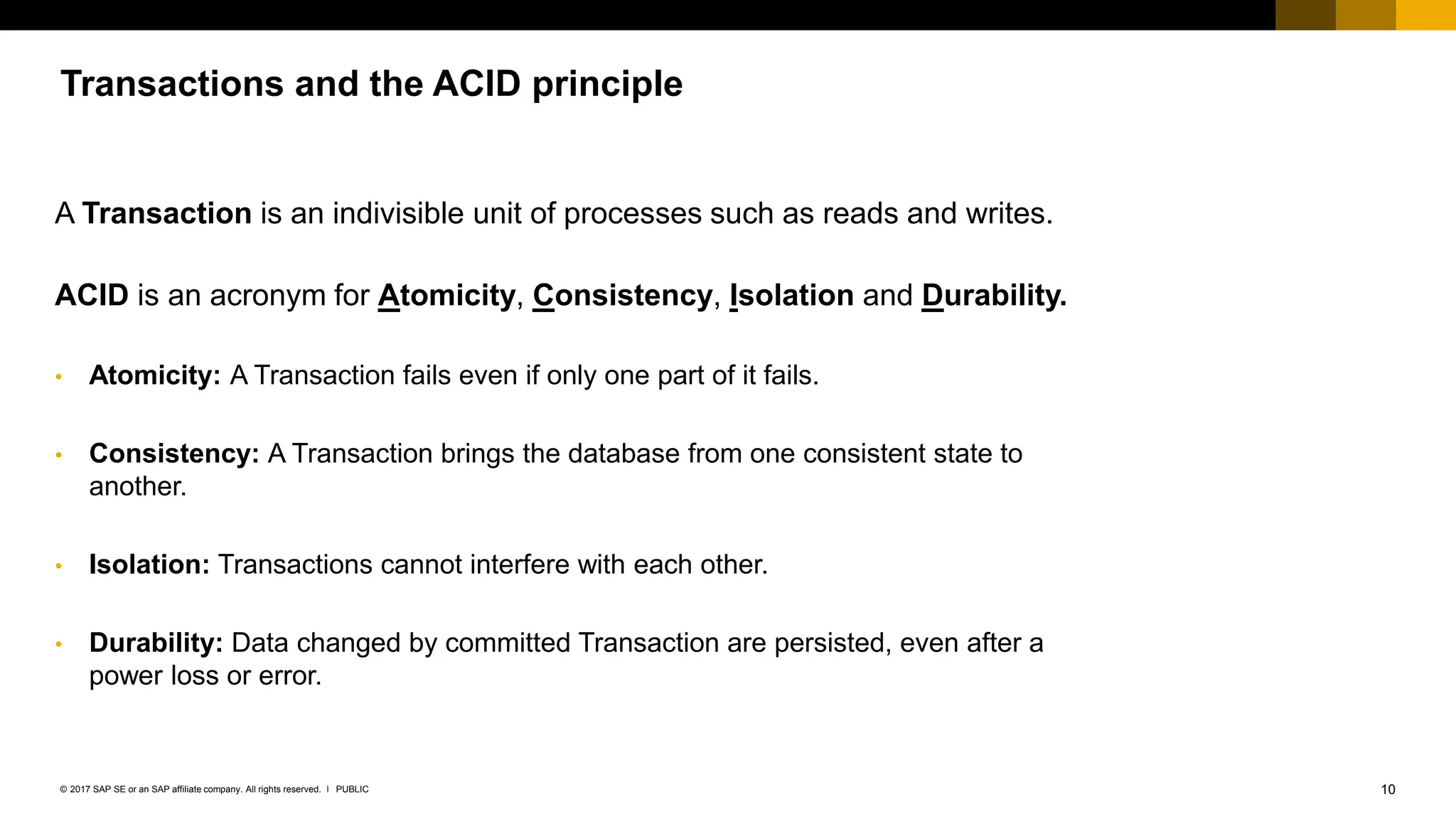 10
PUBLIC
© 2017 SAP SE or an SAP affiliate company. All rights reserved. ǀ
Transactions and the ACID principle
A Transaction is an indivisible unit of processes such as reads and writes.
ACID is an acronym for Atomicity, Consistency, Isolation and Durability.
• Atomicity: A Transaction fails even if only one part of it fails.
• Consistency: A Transaction brings the database from one consistent state to
another.
• Isolation: Transactions cannot interfere with each other.
• Durability: Data changed by committed Transaction are persisted, even after a
power loss or error.
 