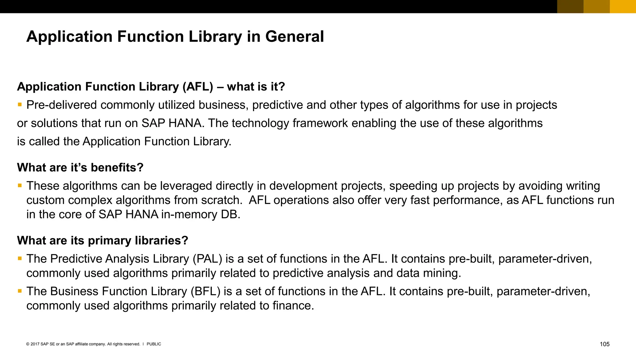 105
PUBLIC
© 2017 SAP SE or an SAP affiliate company. All rights reserved. ǀ
Application Function Library in General
Application Function Library (AFL) – what is it?
▪ Pre-delivered commonly utilized business, predictive and other types of algorithms for use in projects
or solutions that run on SAP HANA. The technology framework enabling the use of these algorithms
is called the Application Function Library.
What are it’s benefits?
▪ These algorithms can be leveraged directly in development projects, speeding up projects by avoiding writing
custom complex algorithms from scratch. AFL operations also offer very fast performance, as AFL functions run
in the core of SAP HANA in-memory DB.
What are its primary libraries?
▪ The Predictive Analysis Library (PAL) is a set of functions in the AFL. It contains pre-built, parameter-driven,
commonly used algorithms primarily related to predictive analysis and data mining.
▪ The Business Function Library (BFL) is a set of functions in the AFL. It contains pre-built, parameter-driven,
commonly used algorithms primarily related to finance.
 