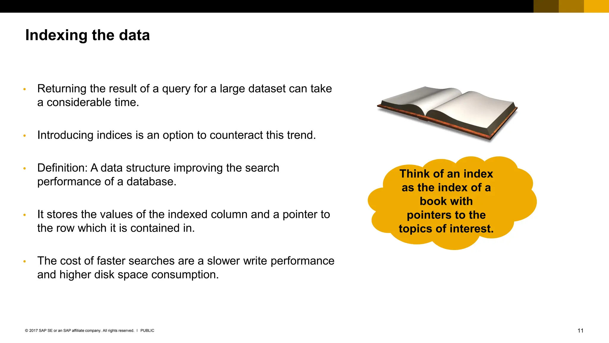 11
PUBLIC
© 2017 SAP SE or an SAP affiliate company. All rights reserved. ǀ
Indexing the data
• Returning the result of a query for a large dataset can take
a considerable time.
• Introducing indices is an option to counteract this trend.
• Definition: A data structure improving the search
performance of a database.
• It stores the values of the indexed column and a pointer to
the row which it is contained in.
• The cost of faster searches are a slower write performance
and higher disk space consumption.
Think of an index
as the index of a
book with
pointers to the
topics of interest.
 