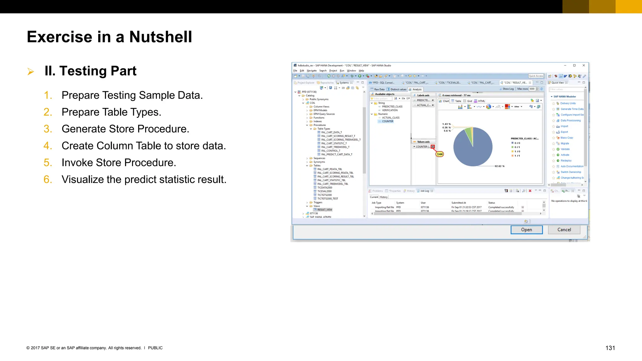 131
PUBLIC
© 2017 SAP SE or an SAP affiliate company. All rights reserved. ǀ
Exercise in a Nutshell
1. Prepare Testing Sample Data.
2. Prepare Table Types.
3. Generate Store Procedure.
4. Create Column Table to store data.
5. Invoke Store Procedure.
6. Visualize the predict statistic result.
➢ II. Testing Part
 