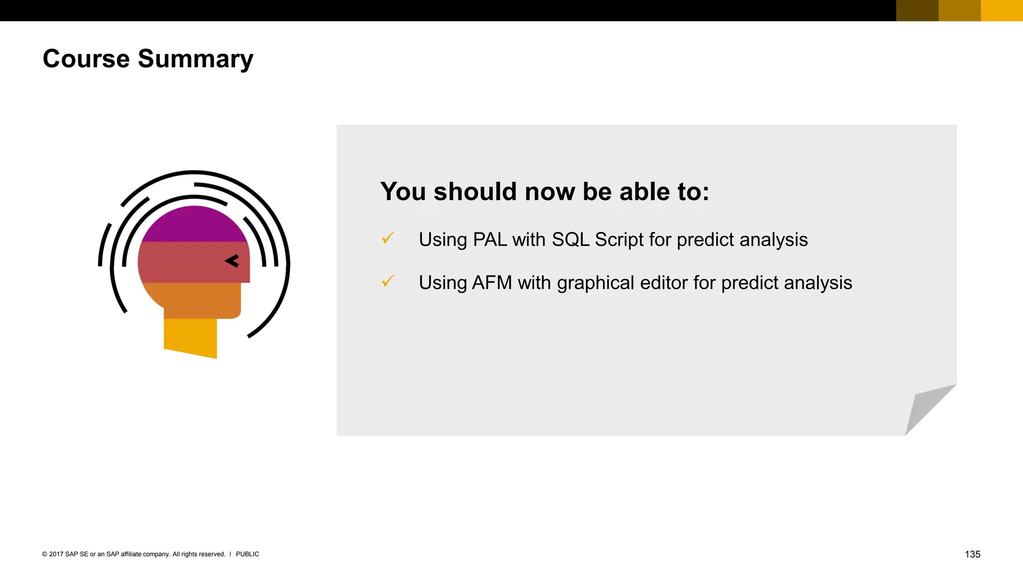135
PUBLIC
© 2017 SAP SE or an SAP affiliate company. All rights reserved. ǀ
Course Summary
You should now be able to:
✓ Using PAL with SQL Script for predict analysis
✓ Using AFM with graphical editor for predict analysis
 
